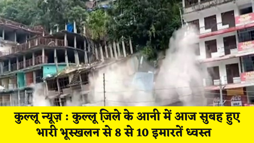 कुल्लू न्यूज़ : कुल्लू जि़ले के आनी में आज सुबह हुए भारी भूस्खलन से 8 से 10 इमारतें ध्वस्त